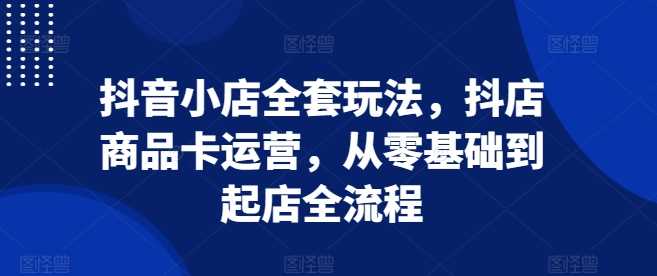 抖音小店全套玩法,抖店商品卡运营,从零基础到起店全流程
