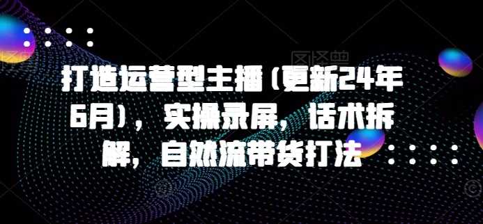 打造运营型主播(更新25年3月),实操录屏,话术拆解,自然流带货打法