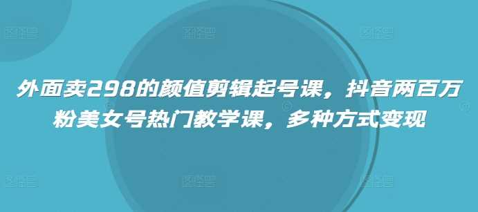 外面卖298的颜值剪辑起号课,抖音两百万粉美女号热门教学课,多种方式变现
