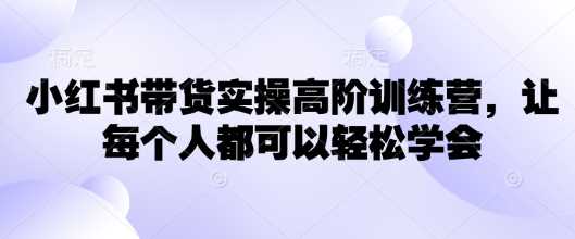 小红书带货实操高阶训练营,让每个人都可以轻松学会