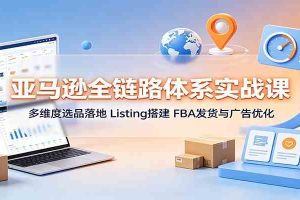 亚马逊全链路体系实战课：多维度选品落地，Listing搭建，FBA发货与广告优化